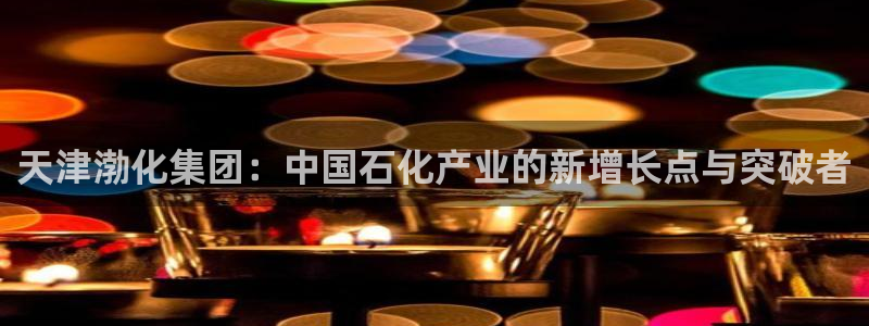 球盟会官方最新入口：天津渤化集团：中国石化产业的新增长点与突