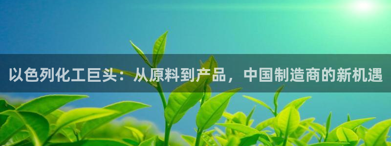 球盟会官方下载：以色列化工巨头：从原料到产品，中国制造商的新