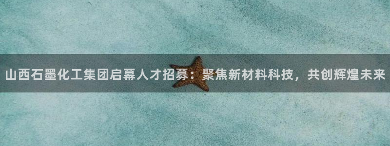球盟会优惠券：山西石墨化工集团启幕人才招募：聚焦新材料科技，