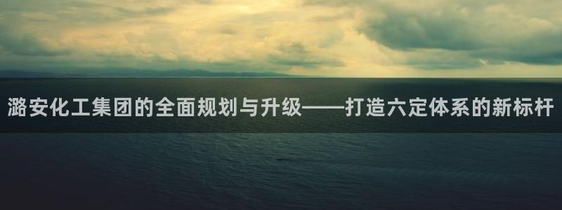 球盟会平台怎么样：潞安化工集团的全面规划与升级——打造六定体