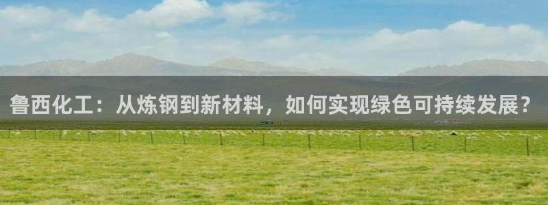 球盟会官方客服：鲁西化工：从炼钢到新材料，如何实现绿色可持续