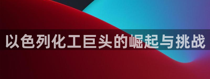 球盟会官方网站：以色列化工巨头的崛起与挑战