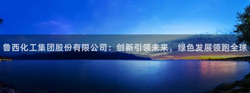 球盟会电子游戏平台：鲁西化工集团股份有限公司：创新引领未来，