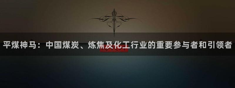 球盟会网页登录入口：平煤神马：中国煤炭、炼焦及化工行业的重要